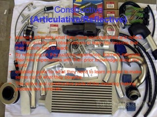 Constructive  (Articulative/Reflective) learners articulate what they have accomplished and reflect on their activity and observations-to learn the lessons that their activity has to teach. By reflecting on the puzzling experience, learners integrate their new experiences with their prior knowledge about the world. establish goals for what they need to learn in order to make sense out of what they observe. The active and constructive parts of the meaning making process are symbiotic. 