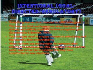 Intentional (Goal-Directed/Regulatory) Everything that we do is intended to fulfill some goal. The learners think and learn more when learners are actively and willfully trying to achieve a cognitive goal (Scardamalia & Bereiter, 1994). Technologies need to engage learners in articulating and representing their understanding. When learners use technologies 'to represent their actions and construction, they understand more and are better able to use the knowledge that they have constructed in new situations. 