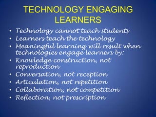 TECHNOLOGY ENGAGING LEARNERSTechnology cannot teach studentsLearners teach the technologyMeaningful learning will result when technologies engage learners by:Knowledge construction, not reproductionConversation, not receptionArticulation, not repetitionCollaboration, not competitionReflection, not prescription