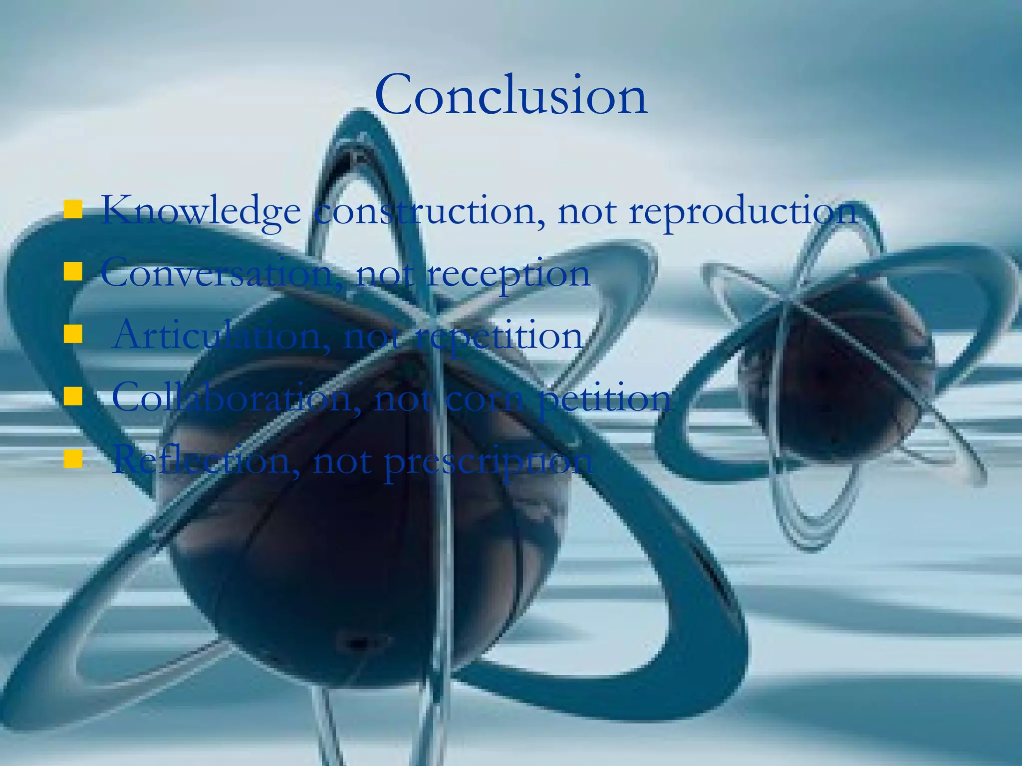 Conclusion Knowledge construction, not reproduction Conversation, not reception Articulation, not repetition Collaboration, not corn petition Reflection, not prescription 