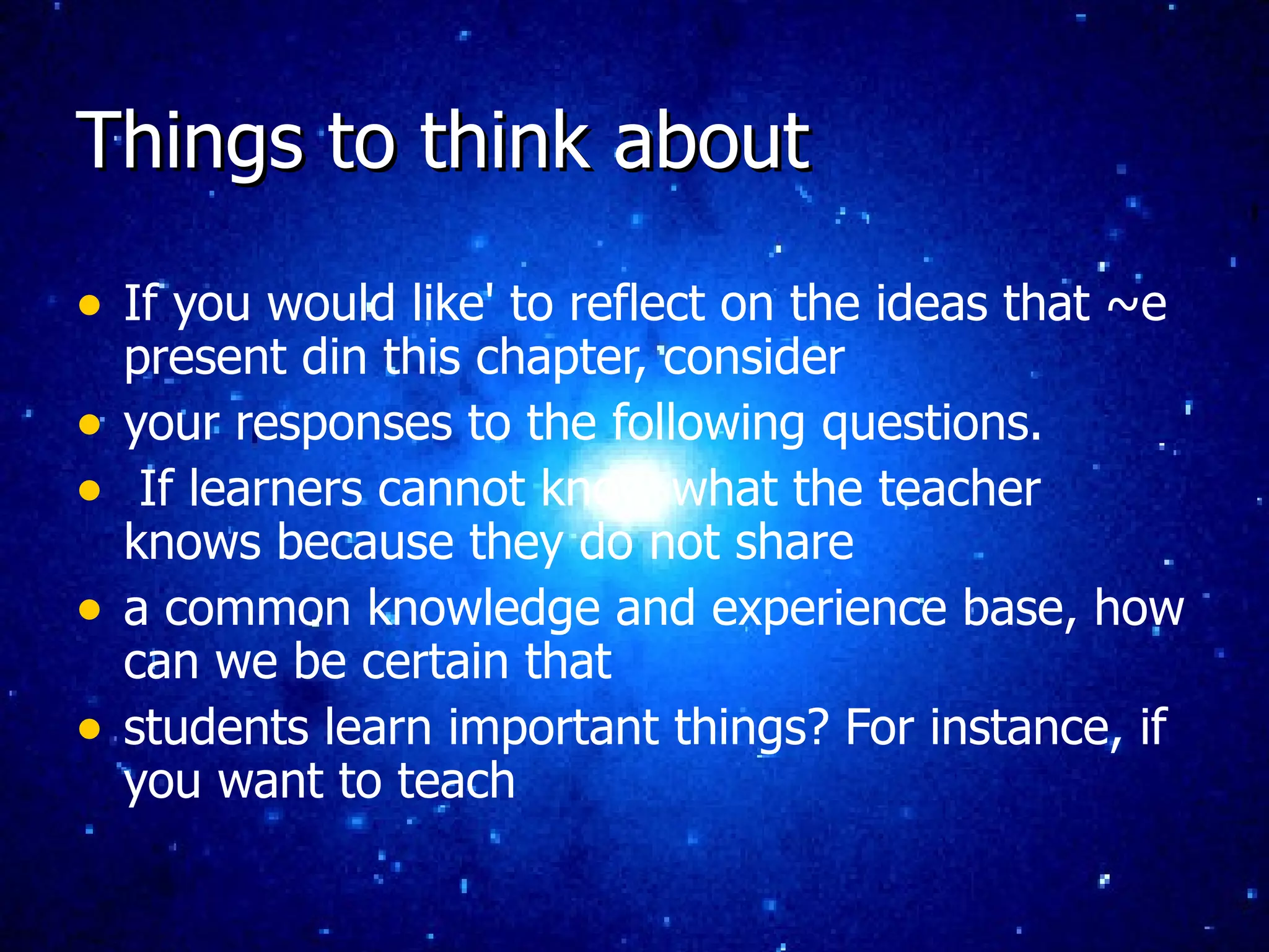 Things to think about If you would like' to reflect on the ideas that ~e present din this chapter, consider your responses to the following questions. If learners cannot know what the teacher knows because they do not share a common knowledge and experience base, how can we be certain that students learn important things? For instance, if you want to teach 