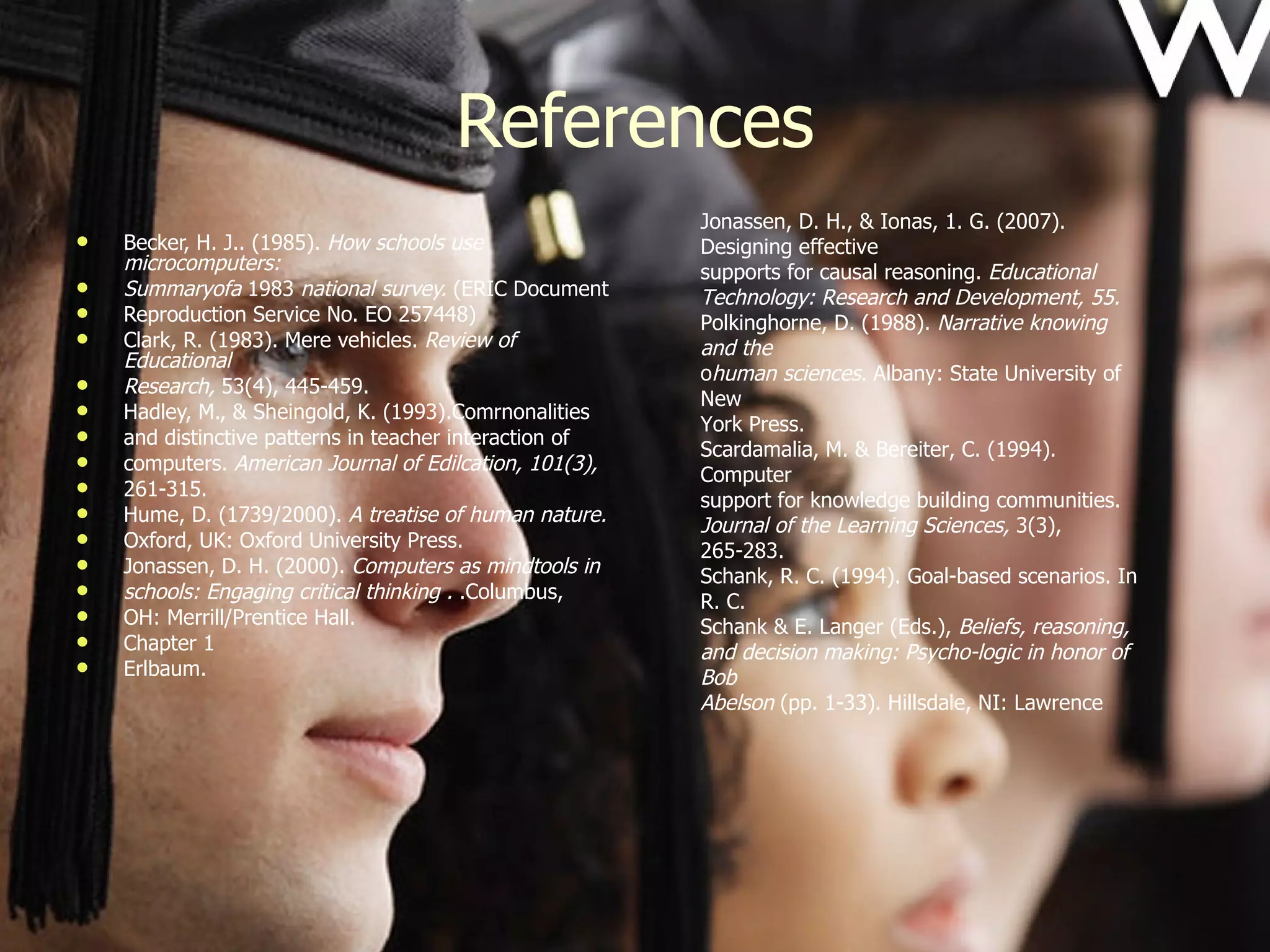 References Becker, H. J.. (1985).  How schools use microcomputers: Summaryofa  1983  national survey.  (ERIC Document Reproduction Service No. EO 257448) Clark, R. (1983). Mere vehicles.  Review of Educational Research,  53(4), 445-459. Hadley, M., & Sheingold, K. (1993).Comrnonalities and distinctive patterns in teacher interaction of computers.  American Journal of Edilcation, 101(3), 261-315. Hume, D. (1739/2000).  A treatise of human nature. Oxford, UK: Oxford University Press. Jonassen, D. H. (2000).  Computers as mindtools in schools: Engaging critical thinking .  .Columbus, OH: Merrill/Prentice Hall. Chapter 1 Erlbaum. Jonassen, D. H., & Ionas, 1. G. (2007). Designing effective supports for causal reasoning.  Educational Technology: Research and Development, 55. Polkinghorne, D. (1988).  Narrative knowing and the human sciences.  Albany: State University of New York Press. Scardamalia, M. & Bereiter, C. (1994). Computer support for knowledge building communities. Journal of the Learning Sciences,  3(3), 265-283. Schank, R. C. (1994). Goal-based scenarios. In R. C. Schank & E. Langer (Eds.),  Beliefs, reasoning, and decision making: Psycho-logic in honor of Bob Abelson  (pp. 1-33). Hillsdale, NI: Lawrence 