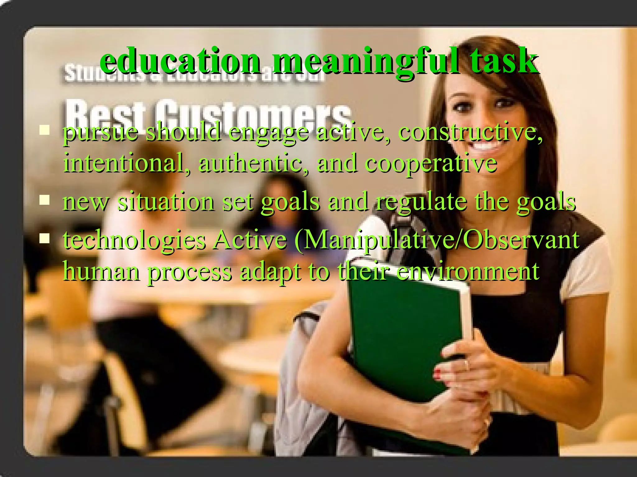 education meaningful task pursue should engage active, constructive, intentional, authentic, and cooperative new situation set goals and regulate the goals technologies Active (Manipulative/Observant human process adapt to their environment 