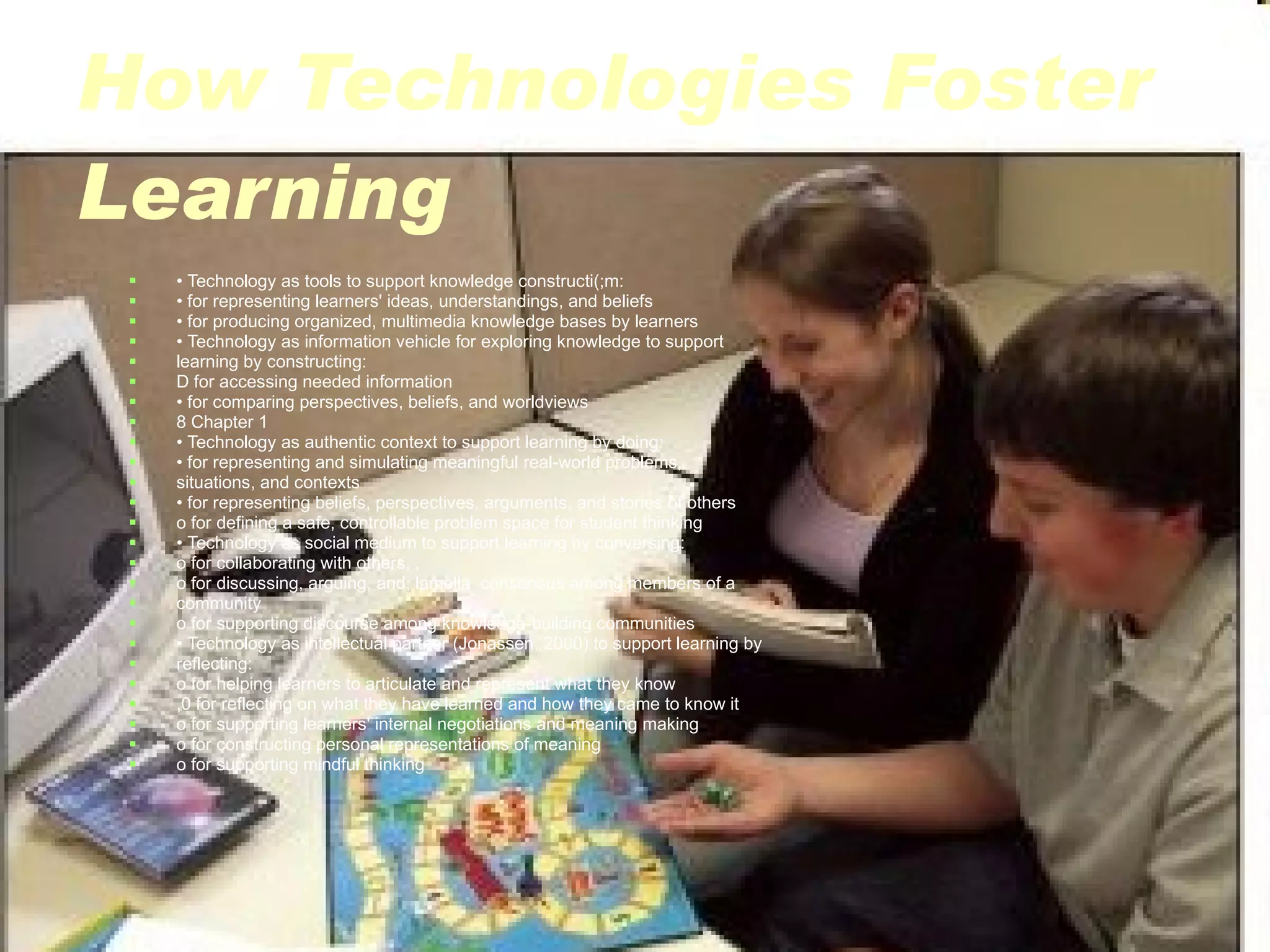 How Technologies Foster Learning •  Technology as tools to support knowledge constructi(;m: •  for representing learners' ideas, understandings, and beliefs •  for producing organized, multimedia knowledge bases by learners •  Technology as information vehicle for exploring knowledge to support learning by constructing: D for accessing needed information •  for comparing perspectives, beliefs, and worldviews 8 Chapter 1 •  Technology as authentic context to support learning by doing: •  for representing and simulating meaningful real-world problems, situations, and contexts •  for representing beliefs, perspectives, arguments, and stories of others o for defining a safe, controllable problem space for student thinking •  Technology as social medium to support learning by conversing: o for collaborating with others, , o for discussing, arguing, and, lamella  consensus among members of a community o for supporting discourse among knowledge-building communities •  Technology as intellectual partner (Jonassen, 2000) to support learning by reflecting: o for helping learners to articulate and represent what they know ,0 for reflecting on what they have learned and how they came to know it o for supporting learners' internal negotiations and meaning making o for constructing personal representations of meaning o for supporting mindful thinking 