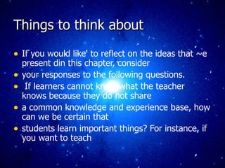 Things to think about If you would like' to reflect on the ideas that ~e present din this chapter, consider your responses to the following questions. If learners cannot know what the teacher knows because they do not share a common knowledge and experience base, how can we be certain that students learn important things? For instance, if you want to teach 