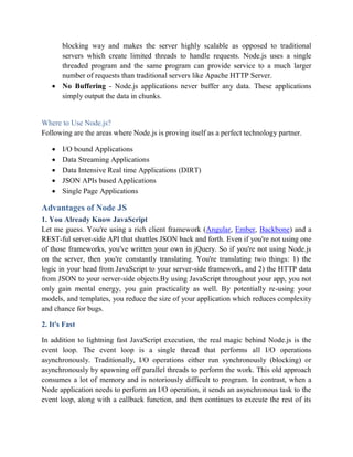 blocking way and makes the server highly scalable as opposed to traditional
servers which create limited threads to handle requests. Node.js uses a single
threaded program and the same program can provide service to a much larger
number of requests than traditional servers like Apache HTTP Server.
 No Buffering - Node.js applications never buffer any data. These applications
simply output the data in chunks.
Where to Use Node.js?
Following are the areas where Node.js is proving itself as a perfect technology partner.
 I/O bound Applications
 Data Streaming Applications
 Data Intensive Real time Applications (DIRT)
 JSON APIs based Applications
 Single Page Applications
Advantages of Node JS
1. You Already Know JavaScript
Let me guess. You're using a rich client framework (Angular, Ember, Backbone) and a
REST-ful server-side API that shuttles JSON back and forth. Even if you're not using one
of those frameworks, you've written your own in jQuery. So if you're not using Node.js
on the server, then you're constantly translating. You're translating two things: 1) the
logic in your head from JavaScript to your server-side framework, and 2) the HTTP data
from JSON to your server-side objects.By using JavaScript throughout your app, you not
only gain mental energy, you gain practicality as well. By potentially re-using your
models, and templates, you reduce the size of your application which reduces complexity
and chance for bugs.
2. It's Fast
In addition to lightning fast JavaScript execution, the real magic behind Node.js is the
event loop. The event loop is a single thread that performs all I/O operations
asynchronously. Traditionally, I/O operations either run synchronously (blocking) or
asynchronously by spawning off parallel threads to perform the work. This old approach
consumes a lot of memory and is notoriously difficult to program. In contrast, when a
Node application needs to perform an I/O operation, it sends an asynchronous task to the
event loop, along with a callback function, and then continues to execute the rest of its
 