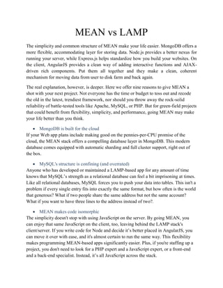 MEAN vs LAMP
The simplicity and common structure of MEAN make your life easier. MongoDB offers a
more flexible, accommodating layer for storing data. Node.js provides a better nexus for
running your server, while Express.js helps standardize how you build your websites. On
the client, AngularJS provides a clean way of adding interactive functions and AJAX-
driven rich components. Put them all together and they make a clean, coherent
mechanism for moving data from user to disk farm and back again.
The real explanation, however, is deeper. Here we offer nine reasons to give MEAN a
shot with your next project. Not everyone has the time or budget to toss out and recode
the old in the latest, trendiest framework, nor should you throw away the rock-solid
reliability of battle-tested tools like Apache, MySQL, or PHP. But for green-field projects
that could benefit from flexibility, simplicity, and performance, going MEAN may make
your life better than you think.
 MongoDB is built for the cloud
If your Web app plans include making good on the pennies-per-CPU promise of the
cloud, the MEAN stack offers a compelling database layer in MongoDB. This modern
database comes equipped with automatic sharding and full cluster support, right out of
the box.
 MySQL's structure is confining (and overrated)
Anyone who has developed or maintained a LAMP-based app for any amount of time
knows that MySQL’s strength as a relational database can feel a bit imprisoning at times.
Like all relational databases, MySQL forces you to push your data into tables. This isn't a
problem if every single entry fits into exactly the same format, but how often is the world
that generous? What if two people share the same address but not the same account?
What if you want to have three lines to the address instead of two?.
 MEAN makes code isomorphic
The simplicity doesn't stop with using JavaScript on the server. By going MEAN, you
can enjoy that same JavaScript on the client, too, leaving behind the LAMP stack's
client/server. If you write code for Node and decide it’s better placed in AngularJS, you
can move it over with ease, and it's almost certain to run the same way. This flexibility
makes programming MEAN-based apps significantly easier. Plus, if you're staffing up a
project, you don't need to look for a PHP expert and a JavaScript expert, or a front-end
and a back-end specialist. Instead, it’s all JavaScript across the stack.
 