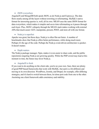  JSON everywhere
AngularJS and MongoDB both speak JSON, as do Node.js and Express.js. The data
flows neatly among all the layers without rewriting or reformatting. MySQL's native
format for answering queries is, well, all its own. MEAN uses the same JSON format for
data everywhere, which makes it simpler and saves time reformatting as it passes through
each layer. Plus, JSON’s ubiquity through the MEAN stack makes working with external
APIs that much easier: GET, manipulate, present, POST, and store all with one format.
 Node.js is superfast
Apache was great, but these days, Node.js is often flat-out faster. A number of
benchmarks show that Node.js offers better performance, while doing much more.
Perhaps it's the age of the code. Perhaps the Node.js event-driven architecture is quicker.
It doesn't matter.
 Depth matters
The Node.js package manager, Npm, makes it even easier to share code, and the public
repositories targeting Node.js are growing quickly. While the PHP crowd may lead at this
moment in time, the future may favor Node.js.
 AngularJS is fresh
If you want to do anything on the client side, you're on your own. Sure, there are plenty
of good PHP-based frameworks that work with MySQL, but each is a bit different and
moving in its own direction. WordPress, Joomla, and Drupal, for example, offer differing
strategies, and it's hard to switch between them, let alone port code from one to the other.
Anointing one client framework adds consistency and stability.
 