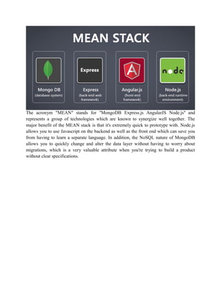 The acronym "MEAN" stands for "MongoDB Express.js AngularJS Node.js" and
represents a group of technologies which are known to synergize well together. The
major benefit of the MEAN stack is that it's extremely quick to prototype with. Node.js
allows you to use Javascript on the backend as well as the front end which can save you
from having to learn a separate language. In addition, the NoSQL nature of MongoDB
allows you to quickly change and alter the data layer without having to worry about
migrations, which is a very valuable attribute when you're trying to build a product
without clear specifications.
 