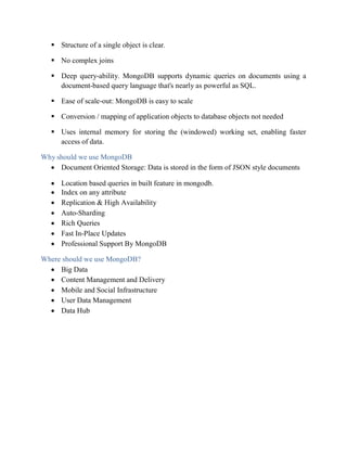  Structure of a single object is clear.
 No complex joins
 Deep query-ability. MongoDB supports dynamic queries on documents using a
document-based query language that's nearly as powerful as SQL.
 Ease of scale-out: MongoDB is easy to scale
 Conversion / mapping of application objects to database objects not needed
 Uses internal memory for storing the (windowed) working set, enabling faster
access of data.
Why should we use MongoDB
 Document Oriented Storage: Data is stored in the form of JSON style documents
 Location based queries in built feature in mongodb.
 Index on any attribute
 Replication & High Availability
 Auto-Sharding
 Rich Queries
 Fast In-Place Updates
 Professional Support By MongoDB
Where should we use MongoDB?
 Big Data
 Content Management and Delivery
 Mobile and Social Infrastructure
 User Data Management
 Data Hub
 