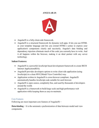 ANGULAR JS
 AngularJS is a fully client-side framework.
 AngularJS is a structural framework for dynamic web apps. It lets you use HTML
as your template language and lets you extend HTML's syntax to express your
application's components clearly and succinctly. Angular's data binding and
dependency injection eliminate much of the code you currently have to write. And
it all happens within the browser, making it an ideal partner with any server
technology.
Salient Features:
 AngularJS is a powerful JavaScript based development framework to create RICH
Internet Application(RIA).
 AngularJS provides developers options to write client side application (using
JavaScript) in a clean MVC(Model View Controller) way.
 Application written in AngularJS is cross-browser compliant. AngularJS
automatically handles JavaScript code suitable for each browser.
 AngularJS is open source, completely free, and used by thousands of developers
around the world.
 AngularJS is a framework to build large scale and high performance web
application while keeping them as easy-to-maintain.
Core Features
Following are most important core features of AngularJS −
Data-binding − It is the automatic synchronization of data between model and view
components.
 