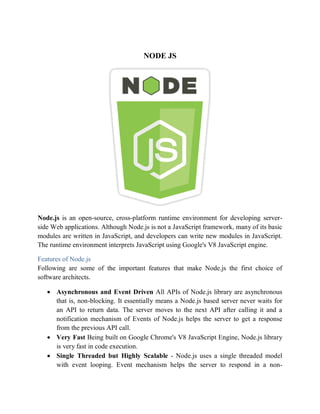 NODE JS
Node.js is an open-source, cross-platform runtime environment for developing server-
side Web applications. Although Node.js is not a JavaScript framework, many of its basic
modules are written in JavaScript, and developers can write new modules in JavaScript.
The runtime environment interprets JavaScript using Google's V8 JavaScript engine.
Features of Node.js
Following are some of the important features that make Node.js the first choice of
software architects.
 Asynchronous and Event Driven All APIs of Node.js library are asynchronous
that is, non-blocking. It essentially means a Node.js based server never waits for
an API to return data. The server moves to the next API after calling it and a
notification mechanism of Events of Node.js helps the server to get a response
from the previous API call.
 Very Fast Being built on Google Chrome's V8 JavaScript Engine, Node.js library
is very fast in code execution.
 Single Threaded but Highly Scalable - Node.js uses a single threaded model
with event looping. Event mechanism helps the server to respond in a non-
 