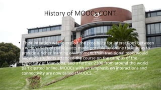 History of MOOCs CONT.
• Their intention was to exploit the possibility for interactions between
a wide variety of participants made possible by online tools so as to
provide a richer learning environment than traditional tools would
allow. 25 students attended the course on the campus of the
University of Manitoba, and a further 2300 from around the world
participated online. MOOCs with an emphasis on interactions and
connectivity are now called cMOOCS.
 