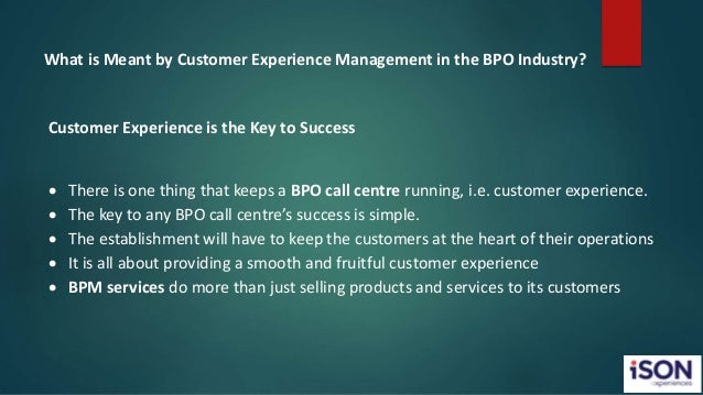 What is Meant by Customer Experience Management in the BPO Industry?
Customer Experience is the Key to Success
 There is one thing that keeps a BPO call centre running, i.e. customer experience.
 The key to any BPO call centre’s success is simple.
 The establishment will have to keep the customers at the heart of their operations
 It is all about providing a smooth and fruitful customer experience
 BPM services do more than just selling products and services to its customers
 