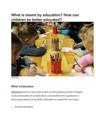 What is meant by education? How can
children be better educated?
Education
What is Education
Education refers to any process that can bring about positive changes
in the personality of an individual, and provide better guidance to
future generations in any field. Education is acquired in two ways.
 Formal education
 