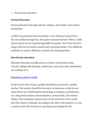  Non-formal education
Formal Education
Formal education through schools, colleges, universities, and various
institutions.
A child who possesses his own psyche, every child goes beyond his /
her own ability through his / her genes and environment. When a child
enters school he has to go through different grades. Now from the first
stage to the last he needs a parent and a training teacher. Now different
methods are used in different countries For Mental growth
Non-formal education
Informal education actually gives us a better environment than
schools, colleges like farming, technicians, and many other institutions
are working on it.
Education system in sindh
In the twenty-first century, quality education can provide a quality
teacher. The teacher should be the center of attention in that he can
make better use of information technology in dialogue, participation,
use, integrated creation, documentation, social media, and website.
Today, if the education system in the world is the best in the world,
then the reason is Finland, according to the above information, or even
a small country like Vietnam is spending more budget for the
 