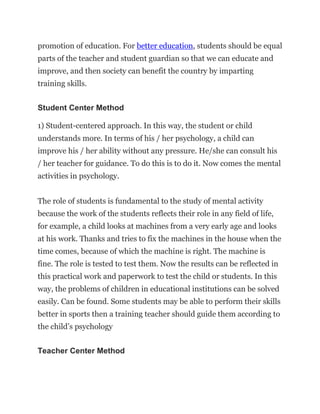 promotion of education. For better education, students should be equal
parts of the teacher and student guardian so that we can educate and
improve, and then society can benefit the country by imparting
training skills.
Student Center Method
1) Student-centered approach. In this way, the student or child
understands more. In terms of his / her psychology, a child can
improve his / her ability without any pressure. He/she can consult his
/ her teacher for guidance. To do this is to do it. Now comes the mental
activities in psychology.
The role of students is fundamental to the study of mental activity
because the work of the students reflects their role in any field of life,
for example, a child looks at machines from a very early age and looks
at his work. Thanks and tries to fix the machines in the house when the
time comes, because of which the machine is right. The machine is
fine. The role is tested to test them. Now the results can be reflected in
this practical work and paperwork to test the child or students. In this
way, the problems of children in educational institutions can be solved
easily. Can be found. Some students may be able to perform their skills
better in sports then a training teacher should guide them according to
the child’s psychology
Teacher Center Method
 
