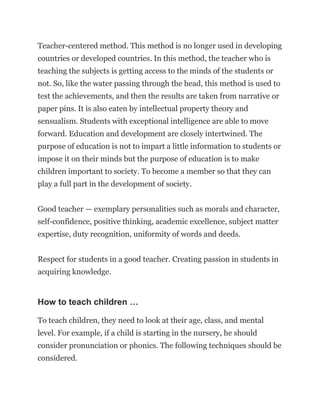 Teacher-centered method. This method is no longer used in developing
countries or developed countries. In this method, the teacher who is
teaching the subjects is getting access to the minds of the students or
not. So, like the water passing through the head, this method is used to
test the achievements, and then the results are taken from narrative or
paper pins. It is also eaten by intellectual property theory and
sensualism. Students with exceptional intelligence are able to move
forward. Education and development are closely intertwined. The
purpose of education is not to impart a little information to students or
impose it on their minds but the purpose of education is to make
children important to society. To become a member so that they can
play a full part in the development of society.
Good teacher — exemplary personalities such as morals and character,
self-confidence, positive thinking, academic excellence, subject matter
expertise, duty recognition, uniformity of words and deeds.
Respect for students in a good teacher. Creating passion in students in
acquiring knowledge.
How to teach children …
To teach children, they need to look at their age, class, and mental
level. For example, if a child is starting in the nursery, he should
consider pronunciation or phonics. The following techniques should be
considered.
 