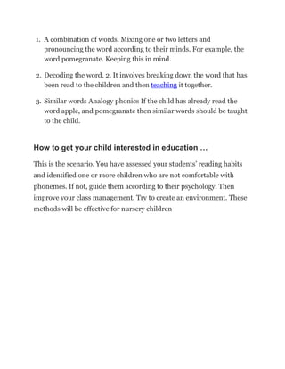 1. A combination of words. Mixing one or two letters and
pronouncing the word according to their minds. For example, the
word pomegranate. Keeping this in mind.
2. Decoding the word. 2. It involves breaking down the word that has
been read to the children and then teaching it together.
3. Similar words Analogy phonics If the child has already read the
word apple, and pomegranate then similar words should be taught
to the child.
How to get your child interested in education …
This is the scenario. You have assessed your students’ reading habits
and identified one or more children who are not comfortable with
phonemes. If not, guide them according to their psychology. Then
improve your class management. Try to create an environment. These
methods will be effective for nursery children
 