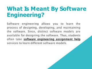 What Is Meant By Software
Engineering?
Software engineering allows you to learn the
process of designing, developing, and maintaining
the software. Since, distinct software models are
available for designing the software. Thus, students
often take software engineering assignment help
services to learn different software models.
 