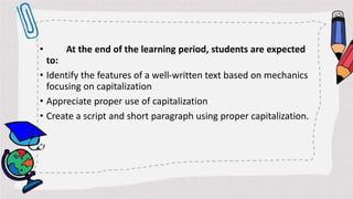 • At the end of the learning period, students are expected
to:
• Identify the features of a well-written text based on mechanics
focusing on capitalization
• Appreciate proper use of capitalization
• Create a script and short paragraph using proper capitalization.
 