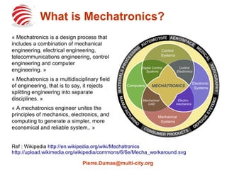 Control 
Systems 
Digital Control 
Systems 
Computers Electronic 
Systems 
Mechanical 
Mechanical 
Systems 
CAD 
Control 
Electronics 
Electro-mechanics 
What is Mechatronics? 
« Mechatronics is a design process that 
includes a combination of mechanical 
engineering, electrical engineering, 
telecommunications engineering, control 
engineering and computer 
engineering. » 
« Mechatronics is a multidisciplinary field 
of engineering, that is to say, it rejects 
splitting engineering into separate 
disciplines. » 
« A mechatronics engineer unites the 
principles of mechanics, electronics, and 
computing to generate a simpler, more 
economical and reliable system.. » 
Ref : Wikipedia http://en.wikipedia.org/wiki/Mechatronics 
http://upload.wikimedia.org/wikipedia/commons/6/6e/Mecha_workaround.svg 
Pierre.Dumas@multi-city.org 
