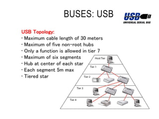 BUSES: USB
USB Topology:
• Maximum cable length of 30 meters
• Maximum of five non-root hubs
• Only a function is allowed in tier 7
• Maximum of six segments
• Hub at center of each star
• Each segment 5m max
• Tiered star
 
