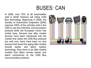 BUSES: CAN
In 2006, over 70% of all automobiles
sold in North America will utilize CAN
Bus technology. Beginning in 2008, the
Society of Automotive Engineers (SAE)
requires 100% of the vehicles sold in the
USA to use the CAN Bus communication
protocol while the European Union has
similar laws. Several new after market
devices have been introduced into the
market that utilize the CAN Bus protocol
but until now, there have been no new
devices that assist the aging after market
remote starter and alarm system
technology. Now there is an after market
module that offers remote starter and
alarm connectivity to the CAN Bus
communication protocol.
 