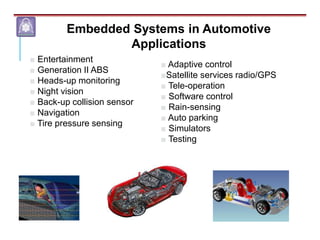 ■ Adaptive control
■Satellite services radio/GPS
■ Tele-operation
■ Software control
■ Rain-sensing
■ Auto parking
■ Simulators
■ Testing
■ Entertainment
■ Generation II ABS
■ Heads-up monitoring
■ Night vision
■ Back-up collision sensor
■ Navigation
■ Tire pressure sensing
Embedded Systems in Automotive
Applications
 
