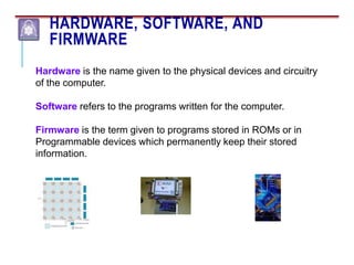 HARDWARE, SOFTWARE, AND
FIRMWARE
Hardware is the name given to the physical devices and circuitry
of the computer.
Software refers to the programs written for the computer.
Firmware is the term given to programs stored in ROMs or in
Programmable devices which permanently keep their stored
information.
 