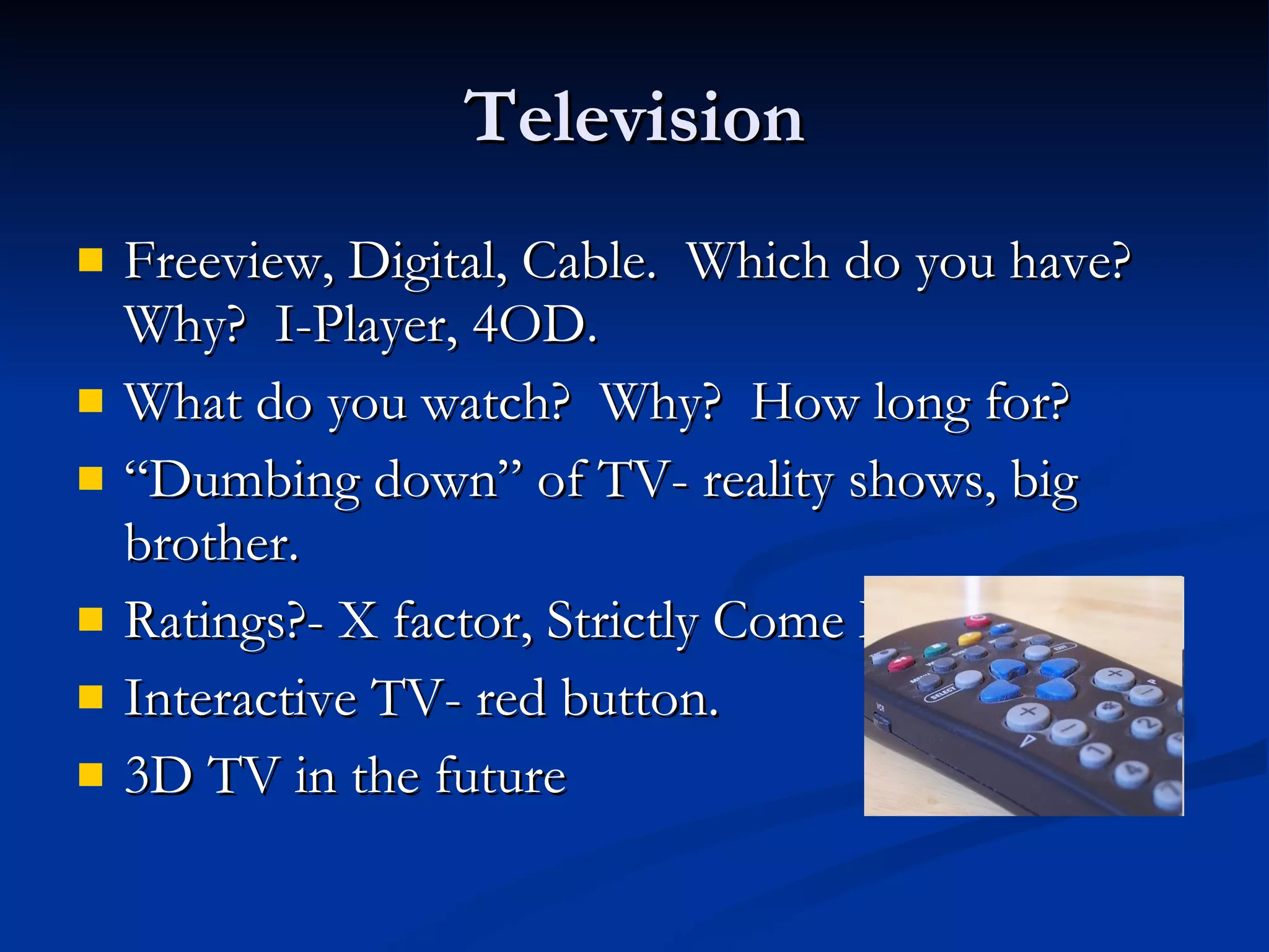 Television Freeview, Digital, Cable.  Which do you have?  Why?  I-Player, 4OD. What do you watch?  Why?  How long for? “ Dumbing down” of TV- reality shows, big brother. Ratings?- X factor, Strictly Come Dancing Interactive TV- red button. 3D TV in the future 