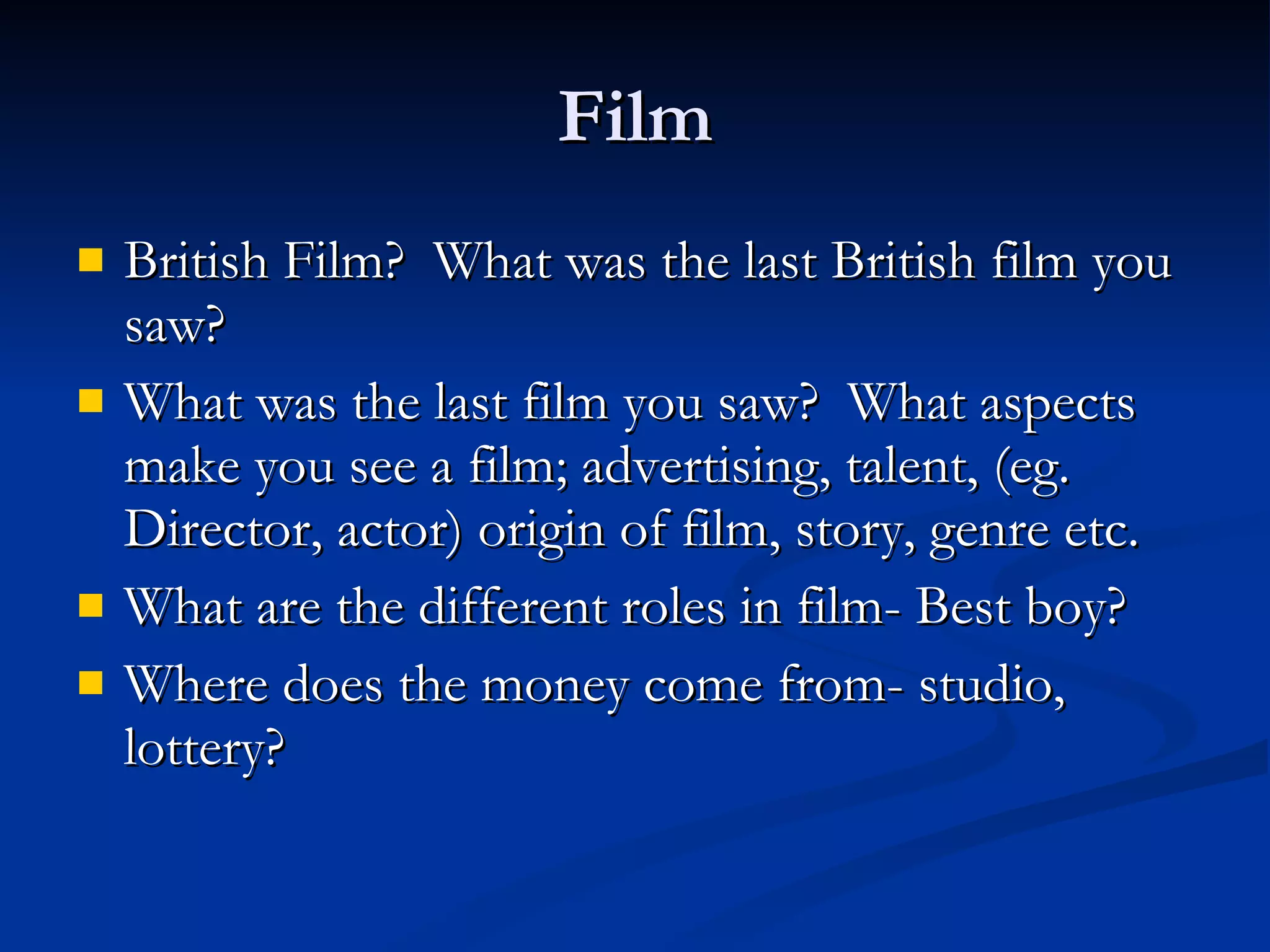 Film British Film?  What was the last British film you saw? What was the last film you saw?  What aspects make you see a film; advertising, talent, (eg. Director, actor) origin of film, story, genre etc. What are the different roles in film- Best boy? Where does the money come from- studio, lottery? 