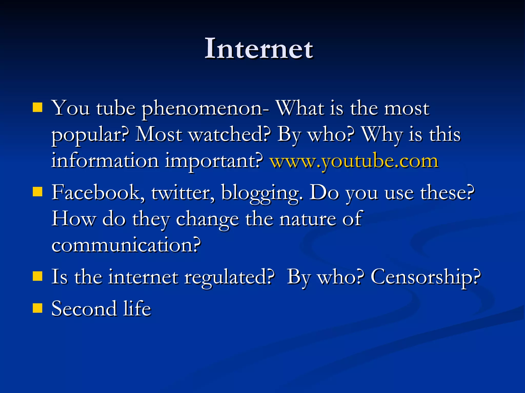 Internet  You tube phenomenon- What is the most popular? Most watched? By who? Why is this information important?  www.youtube.com Facebook, twitter, blogging. Do you use these? How do they change the nature of communication? Is the internet regulated?  By who? Censorship? Second life 