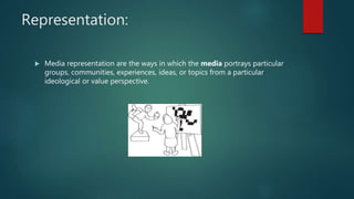 Representation:
 Media representation are the ways in which the media portrays particular
groups, communities, experiences, ideas, or topics from a particular
ideological or value perspective.
 