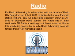 Radio
FM Radio Advertising in India started with the launch of Radio
City Bangalore, on July 3, 2001 as India's first private FM radio
station. Hitherto, only All India Radio popularly known as AIR
used to broadcast Radio content and Radio ads in India.
Worldwide FM Radio advertising contributes to almost 10% of
total marketing spends but in India Radio Advertising accounts
for less than 5% of marketing spend.
 