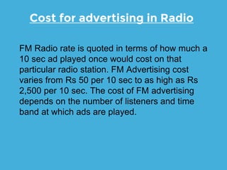 Cost for advertising in Radio
FM Radio rate is quoted in terms of how much a
10 sec ad played once would cost on that
particular radio station. FM Advertising cost
varies from Rs 50 per 10 sec to as high as Rs
2,500 per 10 sec. The cost of FM advertising
depends on the number of listeners and time
band at which ads are played.
 