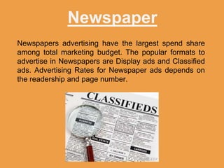 Newspaper
Newspapers advertising have the largest spend share
among total marketing budget. The popular formats to
advertise in Newspapers are Display ads and Classified
ads. Advertising Rates for Newspaper ads depends on
the readership and page number.
 
