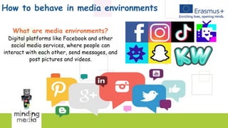 How to behave in media environments
What are media environments?
Digital platforms like Facebook and other
social media services, where people can
interact with each other, send messages, and
post pictures and videos.
 