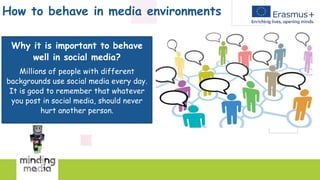 How to behave in media environments
Why it is important to behave
well in social media?
Millions of people with different
backgrounds use social media every day.
It is good to remember that whatever
you post in social media, should never
hurt another person.
 