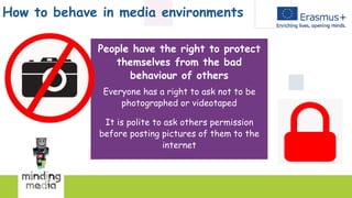 How to behave in media environments
People have the right to protect
themselves from the bad
behaviour of others
Everyone has a right to ask not to be
photographed or videotaped
It is polite to ask others permission
before posting pictures of them to the
internet
 
