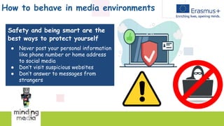 How to behave in media environments
Safety and being smart are the
best ways to protect yourself
● Never post your personal information
like phone number or home address
to social media
● Don’t visit suspicious websites
● Don’t answer to messages from
strangers
 