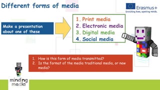 Different forms of media
1. How is this form of media transmitted?
2. Is the format of the media traditional media, or new
media?
1. Print media
2. Electronic media
3. Digital media
4. Social media
Make a presentation
about one of these
topics topics topics!
 