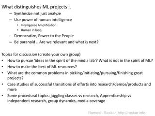 What distinguishes ML projects ..
– Synthesize not just analyze
– Use power of human intelligence
• Intelligence Amplification
• Human in loop,
– Democratize, Power to the People
– Be paranoid .. Are we relevant and what is next?
Topics for discussion (create your own group)
• How to pursue 'ideas in the spirit of the media lab'? What is not in the spirit of ML?
• How to make the best of ML resources?
• What are the common problems in picking/initiating/pursuing/finishing great
projects?
• Case studies of successful transitions of efforts into research/demos/products and
more
• Some procedural topics: juggling classes vs research, Apprenticeship vs
independent research, group dynamics, media coverage
Ramesh Raskar, http://raskar.info
 