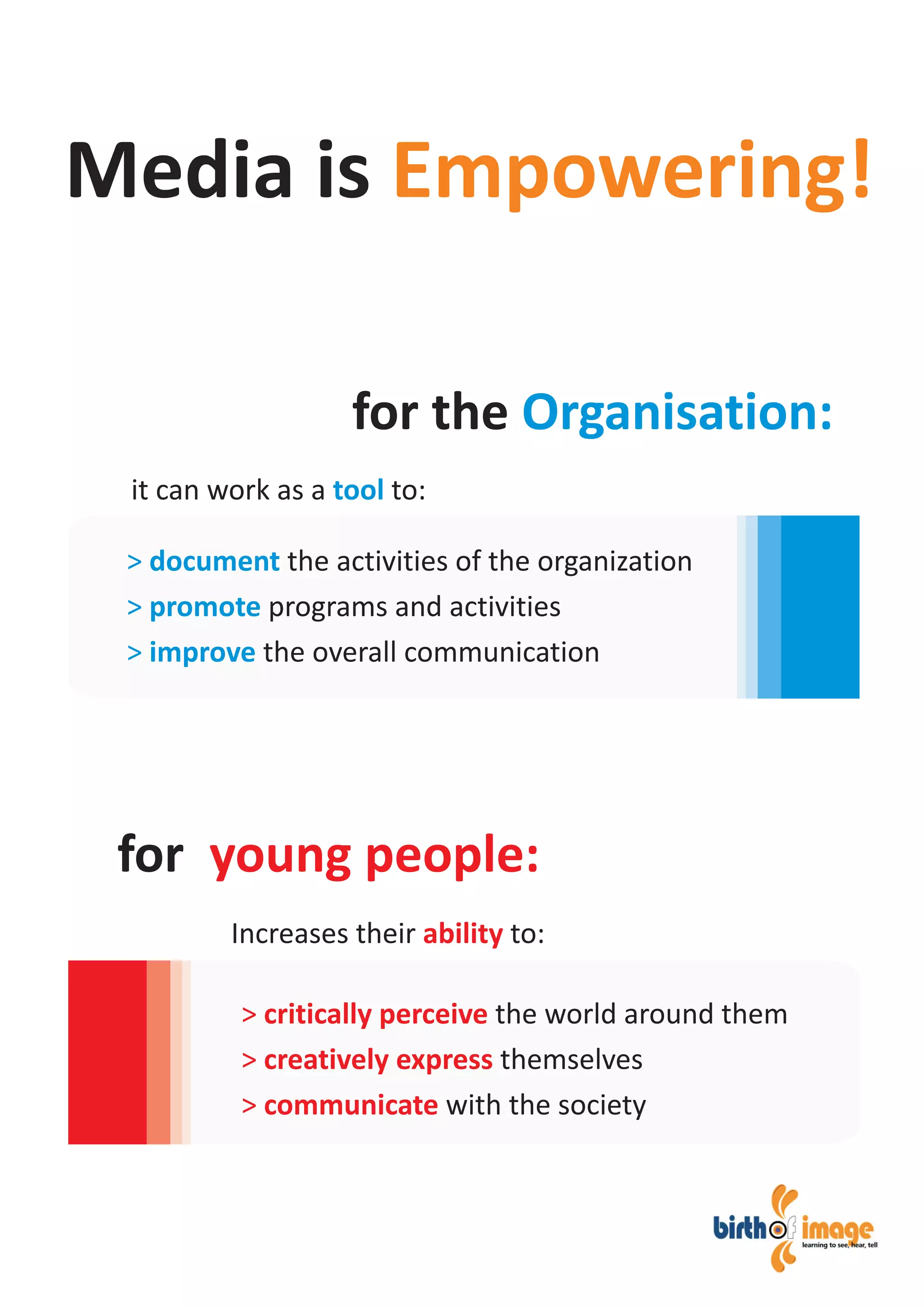 it can work as a to:tool
Increases their to:ability
Media is Empowering!
for the Organisation:
for young people:
> document
> promote
> improve
the activities of the organization
programs and activities
the overall communication
> critically perceive
> creatively express
> communicate
the world around them
themselves
with the society
 