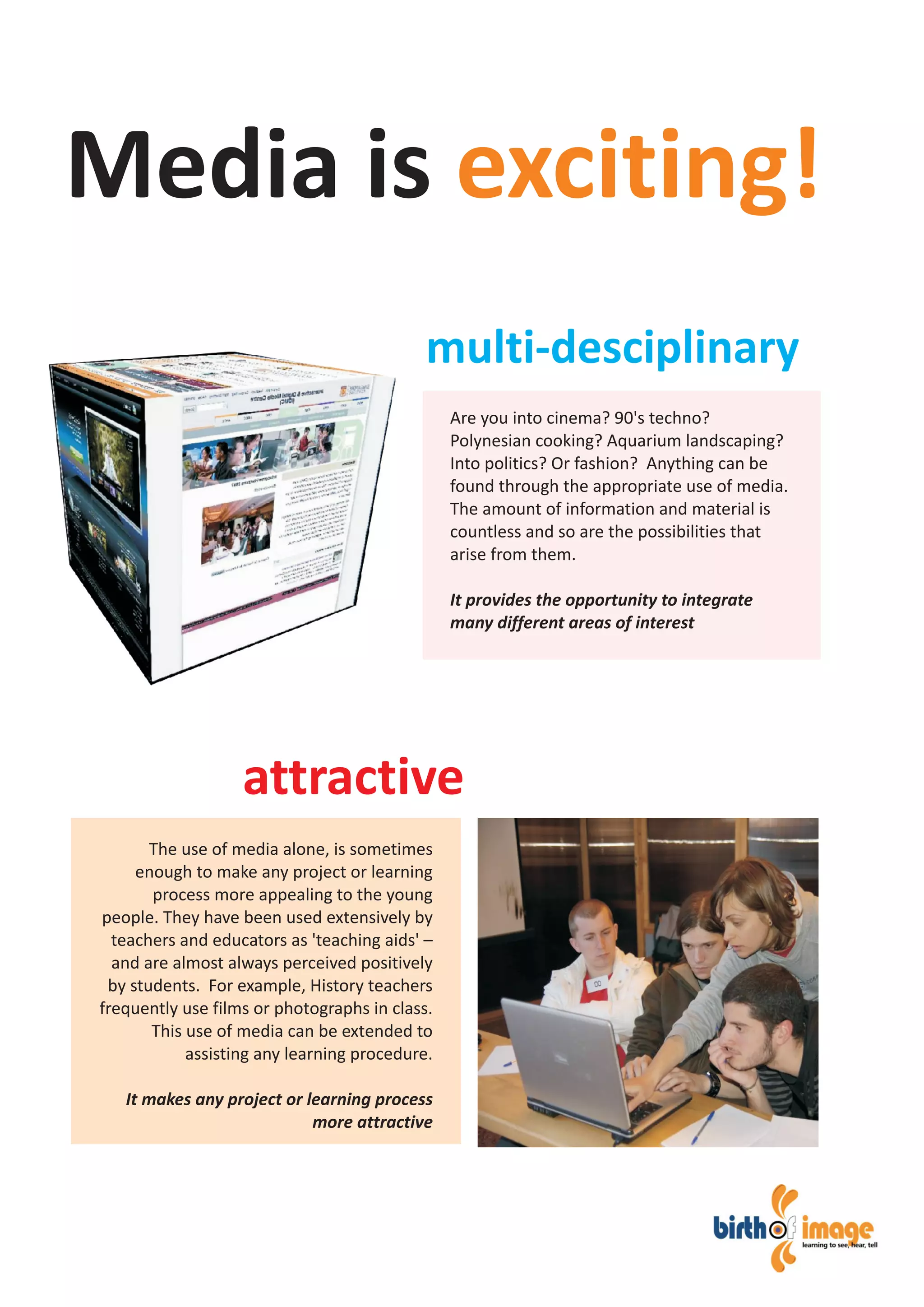 Are you into cinema? 90's techno?
Polynesian cooking? Aquarium landscaping?
Into politics? Or fashion? Anything can be
found through the appropriate use of media.
The amount of information and material is
countless and so are the possibilities that
arise from them.
It provides the opportunity to integrate
many different areas of interest
The use of media alone, is sometimes
enough to make any project or learning
process more appealing to the young
people. They have been used extensively by
teachers and educators as 'teaching aids' –
and are almost always perceived positively
by students. For example, History teachers
frequently use films or photographs in class.
This use of media can be extended to
assisting any learning procedure.
It makes any project or learning process
more attractive
Media is exciting!
multi-desciplinary
attractive
 
