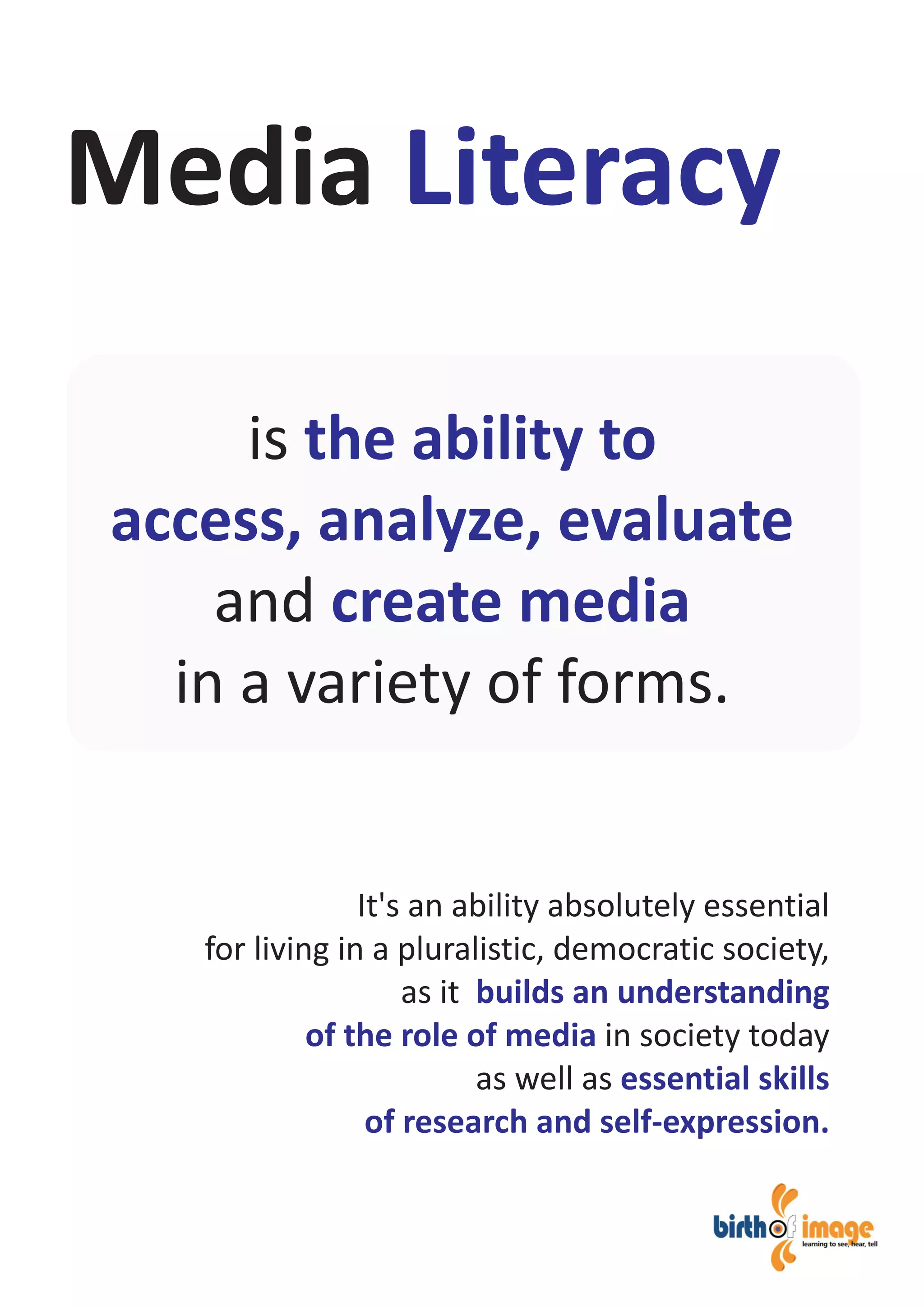 It's an ability absolutely essential
for living in a pluralistic, democratic society,
as it
in society today
as well as
builds an understanding
of the role of media
essential skills
of research and self-expression.
Media Literacy
is
and
in a variety of forms.
the ability to
access, analyze, evaluate
create media
 