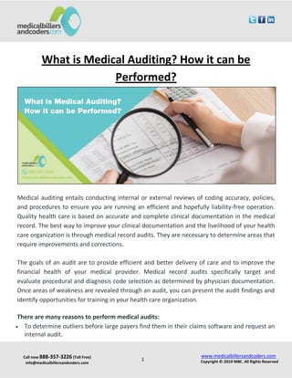 Call now 888-357-3226 (Toll Free)
info@medicalbillersandcoders.com
www.medicalbillersandcoders.com
Copyright ©-2019 MBC. All Rights Reserved1
What is Medical Auditing? How it can be
Performed?
Medical auditing entails conducting internal or external reviews of coding accuracy, policies,
and procedures to ensure you are running an efficient and hopefully liability-free operation.
Quality health care is based on accurate and complete clinical documentation in the medical
record. The best way to improve your clinical documentation and the livelihood of your health
care organization is through medical record audits. They are necessary to determine areas that
require improvements and corrections.
The goals of an audit are to provide efficient and better delivery of care and to improve the
financial health of your medical provider. Medical record audits specifically target and
evaluate procedural and diagnosis code selection as determined by physician documentation.
Once areas of weakness are revealed through an audit, you can present the audit findings and
identify opportunities for training in your health care organization.
There are many reasons to perform medical audits:
 To determine outliers before large payers find them in their claims software and request an
internal audit.
 