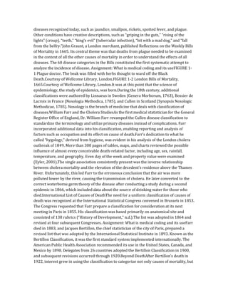 diseases recognized today, such as jaundice, smallpox, rickets, spotted fever, and plague.
Other conditions have creative descriptions, such as “griping in the guts,” “rising of the
lights” (croup), “teeth,” “king’s evil” (tubercular infection), “bit with a mad dog,” and “fall
from the belfry.”John Graunt, a London merchant, published Reflections on the Weekly Bills
of Mortality in 1665. Its central theme was that deaths from plague needed to be examined
in the context of all the other causes of mortality in order to understand the effects of all
diseases. The 60 disease categories in the Bills constituted the first systematic attempt to
analyze the incidence of disease. Assignment: What is medical coding and its useFIGURE 1-
1 Plague doctor. The beak was filled with herbs thought to ward off the Black
Death.Courtesy of Wellcome Library, London.FIGURE 1-2 London Bills of Mortality,
1665.Courtesy of Wellcome Library, London.It was at this point that the science of
epidemiology, the study of epidemics, was born.During the 18th century, additional
classifications were authored by Linnaeus in Sweden (Genera Morborum, 1763), Bossier de
Lacroix in France (Nosologia Methodica, 1785), and Cullen in Scotland (Synopsis Nosologic
Methodicae, 1785). Nosology is the branch of medicine that deals with classification of
diseases.William Farr and the Cholera StudiesAs the first medical statistician for the General
Register Office of England, Dr. William Farr revamped the Cullen disease classification to
standardize the terminology and utilize primary diseases instead of complications. Farr
incorporated additional data into his classification, enabling reporting and analysis of
factors such as occupation and its effect on cause of death.Farr’s dedication to what he
called “hygology,” derived from hygiene, was evident in his analysis of the London cholera
outbreak of 1849. More than 300 pages of tables, maps, and charts reviewed the possible
influence of almost every conceivable death-related factor, including age, sex, rainfall,
temperature, and geography. Even day of the week and property value were examined
(Eyler, 2001).The single association consistently present was the inverse relationship
between cholera mortality and the elevation of the decedent’s residence above the Thames
River. Unfortunately, this led Farr to the erroneous conclusion that the air was more
polluted lower by the river, causing the transmission of cholera. He later converted to the
correct waterborne germ theory of the disease after conducting a study during a second
epidemic in 1866, which included data about the source of drinking water for those who
died.International List of Causes of DeathThe need for a uniform classification of causes of
death was recognized at the International Statistical Congress convened in Brussels in 1853.
The Congress requested that Farr prepare a classification for consideration at its next
meeting in Paris in 1855. His classification was based primarily on anatomical site and
consisted of 138 rubrics (“History of Development,” n.d.).The list was adopted in 1864 and
revised at four subsequent Congresses. Assignment: What is medical coding and its useFarr
died in 1883, and Jacques Bertillon, the chief statistician of the city of Paris, prepared a
revised list that was adopted by the International Statistical Institute in 1893. Known as the
Bertillon Classification, it was the first standard system implemented internationally. The
American Public Health Association recommended its use in the United States, Canada, and
Mexico by 1898. Delegates from 26 countries adopted the Bertillon Classification in 1900,
and subsequent revisions occurred through 1920.Beyond DeathAfter Bertillon’s death in
1922, interest grew in using the classification to categorize not only causes of mortality, but
 