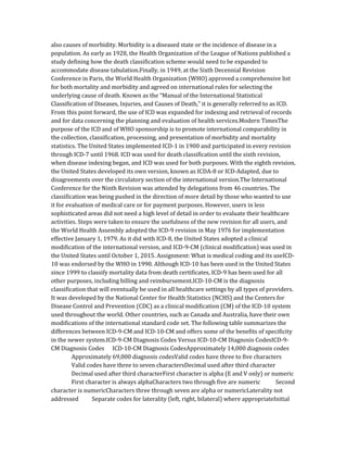 also causes of morbidity. Morbidity is a diseased state or the incidence of disease in a
population. As early as 1928, the Health Organization of the League of Nations published a
study defining how the death classification scheme would need to be expanded to
accommodate disease tabulation.Finally, in 1949, at the Sixth Decennial Revision
Conference in Paris, the World Health Organization (WHO) approved a comprehensive list
for both mortality and morbidity and agreed on international rules for selecting the
underlying cause of death. Known as the “Manual of the International Statistical
Classification of Diseases, Injuries, and Causes of Death,” it is generally referred to as ICD.
From this point forward, the use of ICD was expanded for indexing and retrieval of records
and for data concerning the planning and evaluation of health services.Modern TimesThe
purpose of the ICD and of WHO sponsorship is to promote international comparability in
the collection, classification, processing, and presentation of morbidity and mortality
statistics. The United States implemented ICD-1 in 1900 and participated in every revision
through ICD-7 until 1968. ICD was used for death classification until the sixth revision,
when disease indexing began, and ICD was used for both purposes. With the eighth revision,
the United States developed its own version, known as ICDA-8 or ICD-Adapted, due to
disagreements over the circulatory section of the international version.The International
Conference for the Ninth Revision was attended by delegations from 46 countries. The
classification was being pushed in the direction of more detail by those who wanted to use
it for evaluation of medical care or for payment purposes. However, users in less
sophisticated areas did not need a high level of detail in order to evaluate their healthcare
activities. Steps were taken to ensure the usefulness of the new revision for all users, and
the World Health Assembly adopted the ICD-9 revision in May 1976 for implementation
effective January 1, 1979. As it did with ICD-8, the United States adopted a clinical
modification of the international version, and ICD-9-CM (clinical modification) was used in
the United States until October 1, 2015. Assignment: What is medical coding and its useICD-
10 was endorsed by the WHO in 1990. Although ICD-10 has been used in the United States
since 1999 to classify mortality data from death certificates, ICD-9 has been used for all
other purposes, including billing and reimbursement.ICD-10-CM is the diagnosis
classification that will eventually be used in all healthcare settings by all types of providers.
It was developed by the National Center for Health Statistics (NCHS) and the Centers for
Disease Control and Prevention (CDC) as a clinical modification (CM) of the ICD-10 system
used throughout the world. Other countries, such as Canada and Australia, have their own
modifications of the international standard code set. The following table summarizes the
differences between ICD-9-CM and ICD-10-CM and offers some of the benefits of specificity
in the newer system.ICD-9-CM Diagnosis Codes Versus ICD-10-CM Diagnosis CodesICD-9-
CM Diagnosis Codes ICD-10-CM Diagnosis CodesApproximately 14,000 diagnosis codes
Approximately 69,000 diagnosis codesValid codes have three to five characters
Valid codes have three to seven charactersDecimal used after third character
Decimal used after third characterFirst character is alpha (E and V only) or numeric
First character is always alphaCharacters two through five are numeric Second
character is numericCharacters three through seven are alpha or numericLaterality not
addressed Separate codes for laterality (left, right, bilateral) where appropriateInitial
 