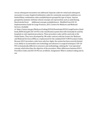 versus subsequent encounters not addressed Separate codes for initial and subsequent
encounters in some chaptersCombination codes for commonly associated conditions are
limited Many combination codes availableInjuries grouped by type of injury Injuries
grouped by anatomic siteSome clinical concepts not represented, such as underdosing,
blood alcohol level Additional concepts availableSource: Modified from ICD-10
Implementation Guide for Large Practices, 2013. Centers for Medicare and Medicaid
Services. Available
at https://www.cms.gov/Medicare/Coding/ICD10/Downloads/ICD10_LargePractice_Hand
book_060413[1].pdf .ICD-10-PCS is the classification system that will eventually be used by
hospitals to code inpatient procedures. These procedure codes will be used only in the
United States. They were developed by 3M under contract with the Centers for Medicare
and Medicaid Services (CMS) as a replacement for the outdated ICD-9-CM Procedure Codes.
Because ICD-9 procedure codes have only four digits, the system has been severely limited
in its ability to accommodate new technology and advances in surgical techniques. ICD-10-
PCS is dramatically different in structure and methodology, utilizing the “root operation”
concept, which describes the objective of the procedure. Other differences between ICD-9
Procedure Codes and ICD-10-PCS are as follows. Assignment: What is medical coding and its
use
 